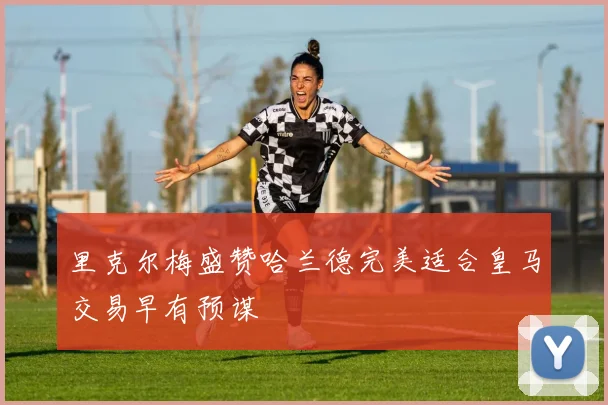 里克尔梅盛赞哈兰德完美适合皇马交易早有预谋