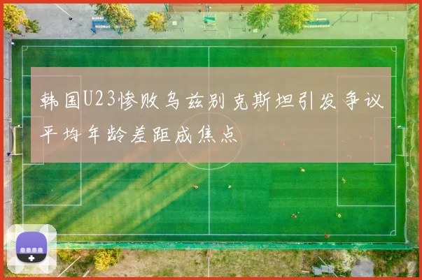 韩国U23惨败乌兹别克斯坦引发争议平均年龄差距成焦点