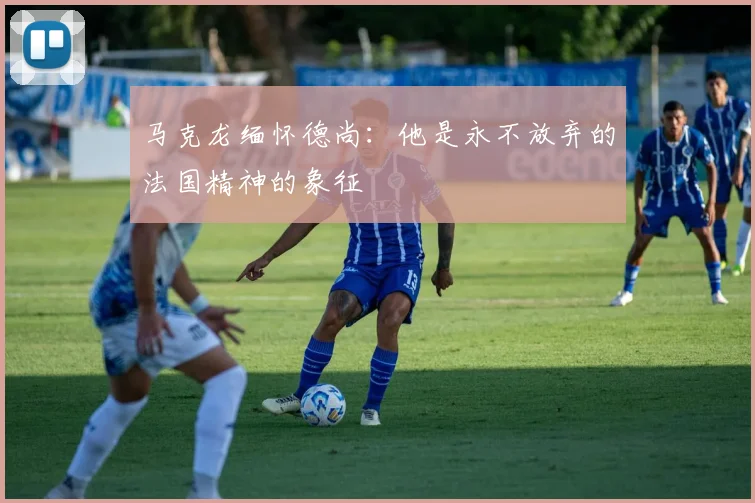 马克龙缅怀德尚：他是永不放弃的法国精神的象征
