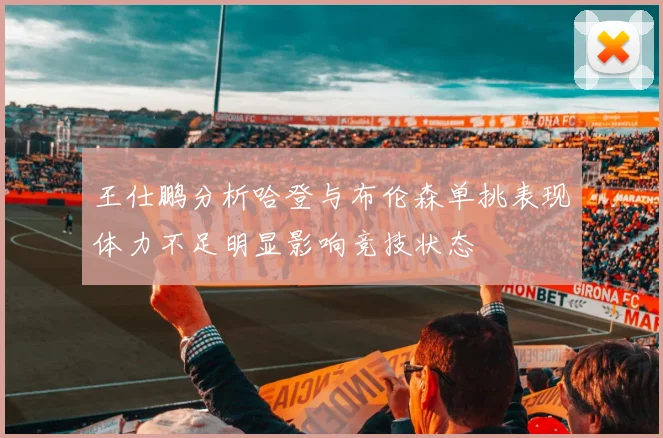 王仕鹏分析哈登与布伦森单挑表现体力不足明显影响竞技状态