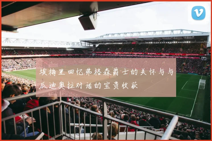埃梅里回忆弗格森爵士的关怀与与瓜迪奥拉对话的宝贵收获