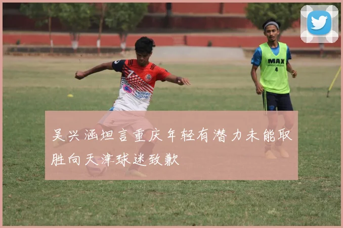 吴兴涵坦言重庆年轻有潜力未能取胜向天津球迷致歉