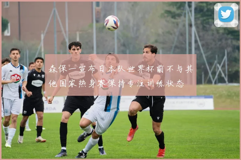 森保一宣布日本队世界杯前不与其他国家热身赛保持专注训练状态