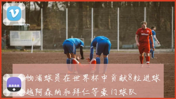 利物浦球员在世界杯中贡献8粒进球超越阿森纳和拜仁等豪门球队