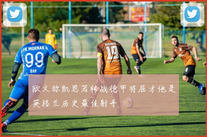 欧文称凯恩若转战德甲将屈才他是英格兰历史最佳射手