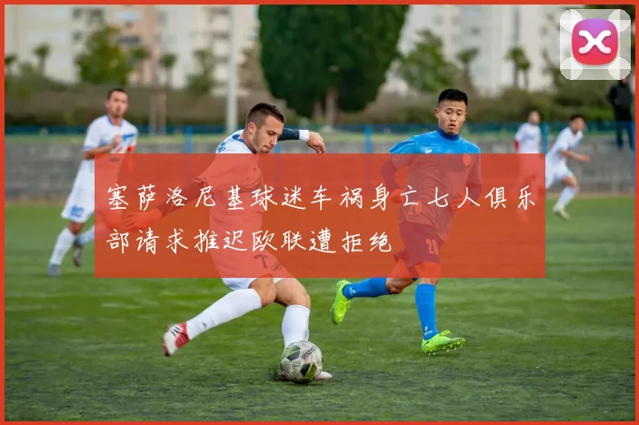 塞萨洛尼基球迷车祸身亡七人俱乐部请求推迟欧联遭拒绝