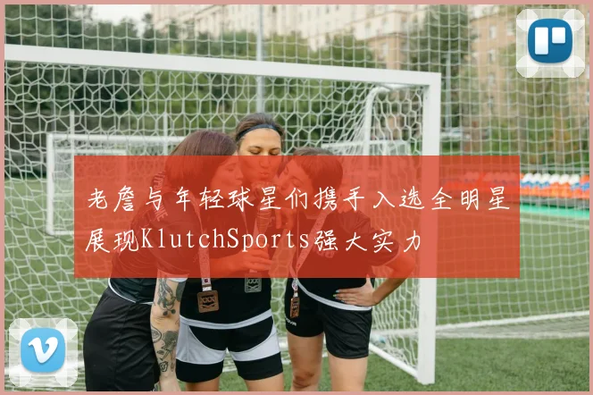 老詹与年轻球星们携手入选全明星展现KlutchSports强大实力