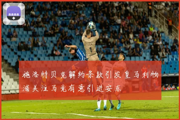 施洛特贝克解约条款引发皇马利物浦关注马竞有意引进安东