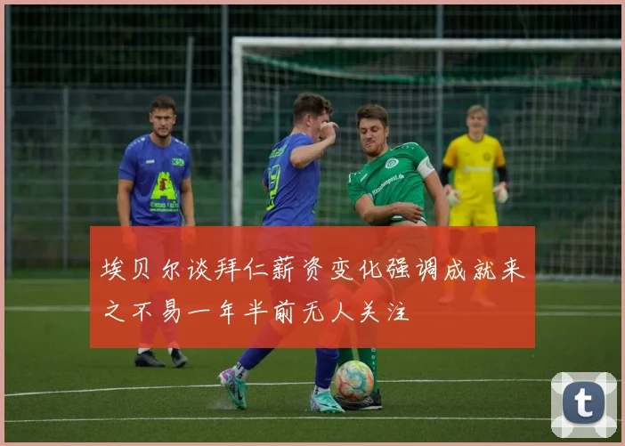 埃贝尔谈拜仁薪资变化强调成就来之不易一年半前无人关注