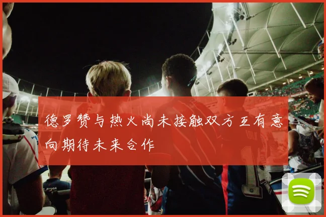 德罗赞与热火尚未接触双方互有意向期待未来合作