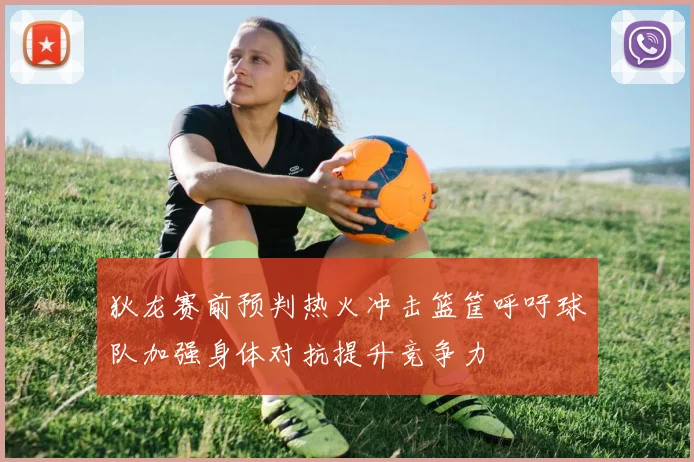 狄龙赛前预判热火冲击篮筐呼吁球队加强身体对抗提升竞争力