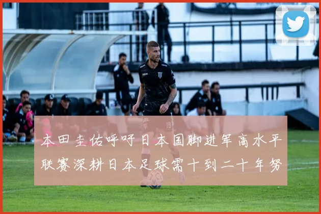 本田圭佑呼吁日本国脚进军高水平联赛深耕日本足球需十到二十年努力