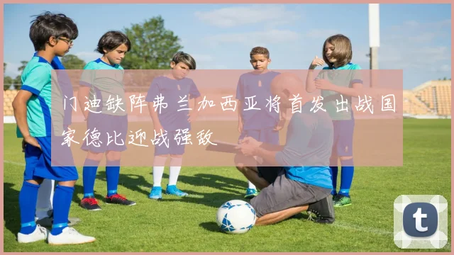 门迪缺阵弗兰加西亚将首发出战国家德比迎战强敌