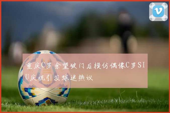 重庆C罗余望破门后模仿偶像C罗SIU庆祝引发球迷热议