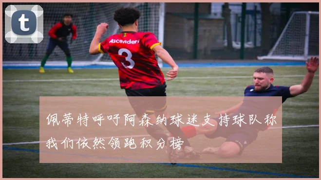 佩蒂特呼吁阿森纳球迷支持球队称我们依然领跑积分榜