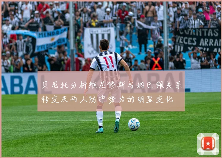 贝尼托分析维尼修斯与姆巴佩关系转变及两人防守努力的明显变化