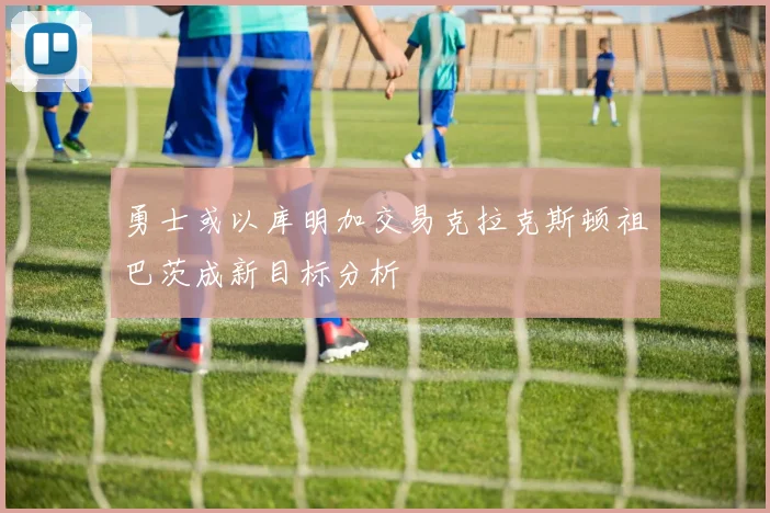 勇士或以库明加交易克拉克斯顿祖巴茨成新目标分析