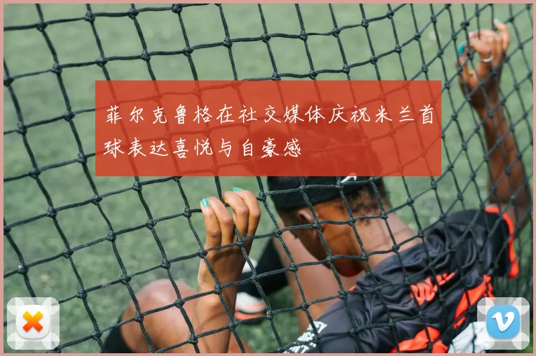 菲尔克鲁格在社交媒体庆祝米兰首球表达喜悦与自豪感