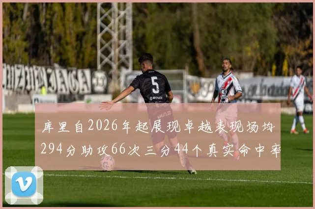 库里自2026年起展现卓越表现场均294分助攻66次三分44个真实命中率高达637