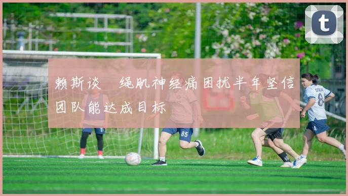赖斯谈腘绳肌神经痛困扰半年坚信团队能达成目标